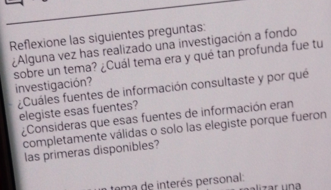 Reflexione las siguientes preguntas: 
¿Alguna vez has realizado una investigación a fondo 
sobre un tema? ¿Cuál tema era y qué tan profunda fue tu 
investigación? 
¿Cuáles fuentes de información consultaste y por qué 
elegiste esas fuentes? 
¿Consideras que esas fuentes de información eran 
completamente válidas o solo las elegiste porque fueron 
las primeras disponibles? 
tema de interés personal: 
lizar una