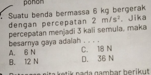 pohon
Suatu benda bermassa 6 kg bergerak
dengan percepatan 2m/s^2 Jika
percepatan menjadi 3 kali semula, maka
besarnya gaya adalah . . . .
A. 6 N C. 18 N
B. 12 N D. 36 N
nita tik nada gambar berikut