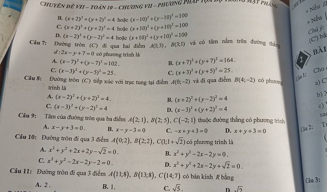 CHUYÊN ĐÊ VII - TOÁN 10 - CHƯƠNG VII - PHƯƠNG PHAY 1 V o   no mạt phảng CHUY
+ Nếu I
B. (x+2)^2+(y+2)^2=4 hoặc (x-10)^2+(y-10)^2=100
+ Nếu
C. (x+2)^2+(y+2)^2=4 hoặc (x+10)^2+(y+10)^2=100
Chú ý:
D. (x-2)^2+(y-2)^2=4 hoặc (x+10)^2+(y+10)^2=100
(C') bà
Câu 7: Đường tròn (C) đi qua hai điểm A(1;3),B(3;1) và có tâm nằm trên đường thằng
d : 2x-y+7=0 có phương trình là
bài
A. (x-7)^2+(y-7)^2=102. B. (x+7)^2+(y+7)^2=164.
2
C. (x-3)^2+(y-5)^2=25. (x+3)^2+(y+5)^2=25.
C.
Câu 1: Cho
Câu 8: Đường tròn (C) tiếp xúc với trục tung tại điểm A(0;-2) và đi qua điểm B(4;-2) có phương a) C
trình là
A. (x-2)^2+(y+2)^2=4.
b) >
B. (x+2)^2+(y-2)^2=4
C. (x-3)^2+(y-2)^2=4
D. (x-3)^2+(y+2)^2=4
c)
sa
Câu 9: Tâm của đường tròn qua ba điểm A(2;1),B(2;5),C(-2;1) thuộc đường thắng có phương trình
A. x-y+3=0. B. x-y-3=0 C. -x+y+3=0 D. x+y+3=0
Câu 2: Tỉ
  
Câu 10: Đường tròn đi qua 3 điểm A(0;2),B(2;2),C(1;1+sqrt(2)) có phương trình là
A. x^2+y^2+2x+2y-sqrt(2)=0. B. x^2+y^2-2x-2y=0.
C. x^2+y^2-2x-2y-2=0.
D. x^2+y^2+2x-2y+sqrt(2)=0.
Câu 11: Đường tròn đi qua 3 điểm A(11;8),B(13;8),C(14;7) có bán kính R bằng
Câu 3:
A. 2 . B. 1. C. sqrt(5). D sqrt(2)