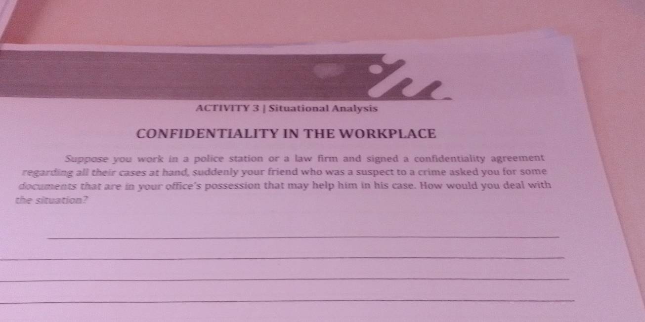 ACTIVITY 3 | Situational Analysis 
CONFIDENTIALITY IN THE WORKPLACE 
Suppose you work in a police station or a law firm and signed a confidentiality agreement 
regarding all their cases at hand, suddenly your friend who was a suspect to a crime asked you for some 
documents that are in your office's possession that may help him in his case. How would you deal with 
the situation? 
_ 
_ 
_ 
_