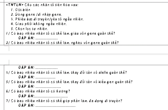 Cho các nhân tổ tiền hòa sau: 
1. Đột biển 
2. Dòng gene /di nhập gene. 
3. Phiêu bạt di truyền/yêu tố ngẫu nhiên. 
4. Giao phối không ngẫu nhiên. 
5. Chọn lọc tự nhiên. 
1 / Cô bao nhiêu nhân tổ có thể làm giàu vồn gene quần thể? 
ĐÁp Án:_ 
2/ Cô bao nhiêu nhân tổ có thể làm nghéo vồn gene quần thể? 
_ 
Đáp Án:_ 
3/ Cô bao nhiêu nhân tổ có thể làm thay đổi tần số alelle quần thể? 
ĐÁp Án:_ 
5/ Cō bao nhiêu nhân tổ có thể làm thay đổi tần số kiểu gen quần thể? 
ĐÁp Án:_ 
6/ Cò bao nhiêu nhân tổ có hướng? 
ĐÁp Án:_ 
7/ Có bao nhiêu nhân tố có thể góp phần làm đa dạng di truyền? 
ĐÁp Án:_