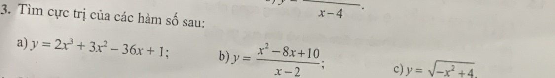 frac x-4. 
3. Tìm cực trị của các hàm số sau: 
a) y=2x^3+3x^2-36x+1 b) y= (x^2-8x+10)/x-2 ; 
c) y=sqrt(-x^2+4).