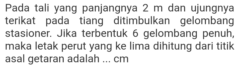 Pada tali yang panjangnya 2 m dan ujungnya 
terikat pada tiang ditimbulkan gelombang 
stasioner. Jika terbentuk 6 gelombang penuh, 
maka letak perut yang ke lima dihitung dari titik 
asal getaran adalah ... cm