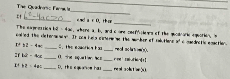 The Quadratic Formula 
If 
_ 
_ 
and a!= 0 then_ 
The expression b2- 4ac, where a, b, and c are coefficients of the quadratic equation, is 
called the determinant. It can help determine the number of solutions of a quadratic equation. 
If b2 - 4ac _ 0, the equation has _real solution(s). 
If b2 - 4ac _ O, the equation has _real solution(s). 
If b2 - 4ac _ 0, the equation has _real solution(s).