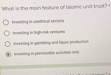 What is the main feature of Islamic unit trust? *
Investing in unethical sectors
Investing in high-risk ventures
Investing in gambling and liquor production
Investing in permissible activities only