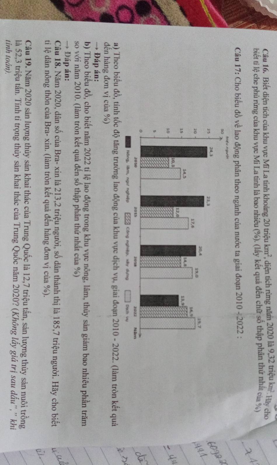 Biết diện tích của khu vực Mĩ La tinh khoảng 20 triệu km^2 , diện tích rừng năm 2020 la9, 32trieukm^2. Hãy cho 
biết ti lệ che phủ rừng của khu vực Mi La tinh là bao nhiêu (%). (lấy kết quả đến chữ số thập phân thứ nhất của %) 
Câu 17: Cho biểu đồ về lao động phân theo ngành của nước ta giai đoạn 2010-2022 . 
a) Theo biểu đồ, tính tốc độ tăng trưởng lao động của khu vực dịch vụ, giai đoạn 2010 - 2022. (làm tròn kết quả 
đến hàng đơn vị của %) 
→ Đáp án: 
b) Theo biểu đồ, cho biết năm 2022 tị lệ lao động trong khu vực nông, lâm, thủy sản giảm bao nhiêu phần trăm 
so với năm 2010. (làm tròn kết quả đến số thập phân thứ nhất của %) 
→ Đáp án: 
Câu 18. Năm 2020, dân số của Bra- xin là 213, 2 triệu người, số dân thành thị là 185, 7 triệu người. Hãy cho biết 
ti lệ dân nông thôn của Bra- xin. (làm tròn kết quả đến hàng đơn vị của %). 
Câu 19. Năm 2020 sản lượng thủy sản khai thác của Trung Quốc là 12, 7 triệu tấn, sản lượng thủy sản nuôi trồng 
là 52, 3 triệu tấn. Tính tỉ trọng thủy sản khai thác của Trung Quốc năm 2020? (Không lấy giá trị sau dấu”, ” khi 
tính toán).