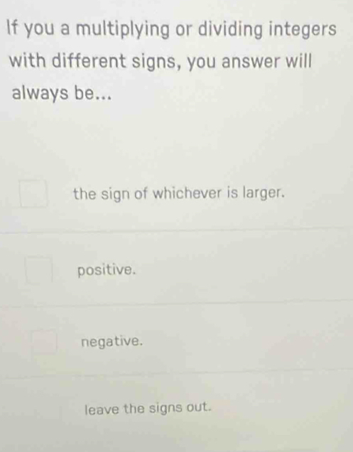 If you a multiplying or dividing integers
with different signs, you answer will
always be...
the sign of whichever is larger.
positive.
negative.
leave the signs out.