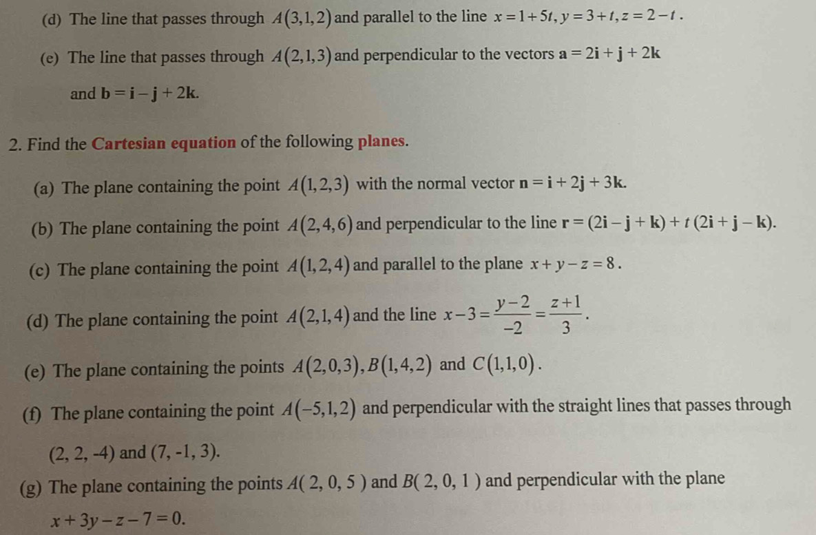 (d) The line that passes through A(3,1,2) and parallel to the line x=1+5t, y=3+t, z=2-t.
(e) The line that passes through A(2,1,3) and perpendicular to the vectors a=2i+j+2k
and b=i-j+2k. 
2. Find the Cartesian equation of the following planes.
(a) The plane containing the point A(1,2,3) with the normal vector n=i+2j+3k. 
(b) The plane containing the point A(2,4,6) and perpendicular to the line r=(2i-j+k)+t(2i+j-k). 
(c) The plane containing the point A(1,2,4) and parallel to the plane x+y-z=8. 
(d) The plane containing the point A(2,1,4) and the line x-3= (y-2)/-2 = (z+1)/3 . 
(e) The plane containing the points A(2,0,3), B(1,4,2) and C(1,1,0). 
(f) The plane containing the point A(-5,1,2) and perpendicular with the straight lines that passes through
(2,2,-4) and (7,-1,3). 
(g) The plane containing the points A(2,0,5) and B(2,0,1) and perpendicular with the plane
x+3y-z-7=0.