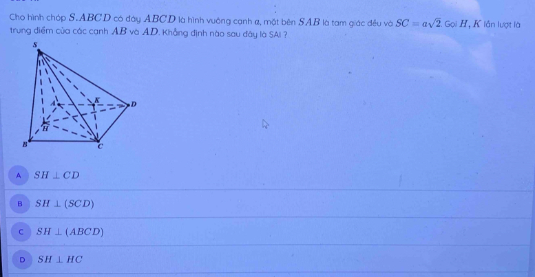 Cho hình chóp S. ABCD có đáy ABCD là hình vuông cạnh a, mặt bên SAB là tam giác đều và SC=asqrt(2). GoiH T, K lần lượt là
trung điểm của các cạnh AB và AD. Khẳng định nào sau đây là SAI ?
A SH⊥ CD
B SH⊥ (SCD)
C SH⊥ (ABCD)
D SH⊥ HC