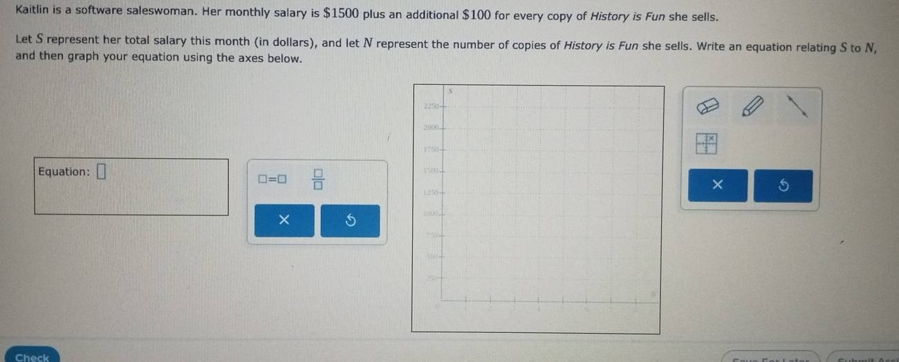 Kaitlin is a software saleswoman. Her monthly salary is $1500 plus an additional $100 for every copy of History is Fun she sells. 
Let S represent her total salary this month (in dollars), and let N represent the number of copies of History is Fun she sells. Write an equation relating S to N, 
and then graph your equation using the axes below. 
Equation: □
□ =□  □ /□   
× 
× 
Check