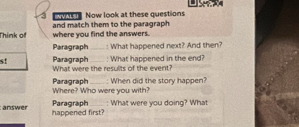 NS Now look at these questions 
and match them to the paragraph 
Think of where you find the answers. 
Paragraph _What happened next? And then? 
s! Paragraph _: What happened in the end? 
What were the results of the event? 
Paragraph_ : When did the story happen? 
Where? Who were you with? 
answer Paragraph _: What were you doing? What 
happened first?