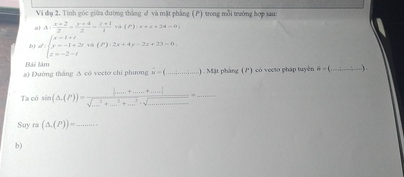 Ví dụ 2. Tính góc giữa đường thăng đ và mặt phẳng (P) trong mỗi trường hợp sau: 
a) Delta : (x+2)/2 = (y+4)/2 = (z+1)/1 va(P):x+z+24=0; 
b) d:beginarrayl x=1+t y=-1+2t z=-2-tendarray. va(P):2x+4y-2z+23=0. 
Bài làm 
a) Đường thăng △ chat O vectơ chỉ phương vector u=(...∴ ....;....). Mặt phẳng (P) có vectơ pháp tuyến vector n=(...∴ ....;...). _ 
Ta có sin (△ ,(P))=frac |......+......+.....|sqrt(...^2)+...^2+.....· sqrt(...)=...... 
Suy ra(△ ,(P))= _ 
b)