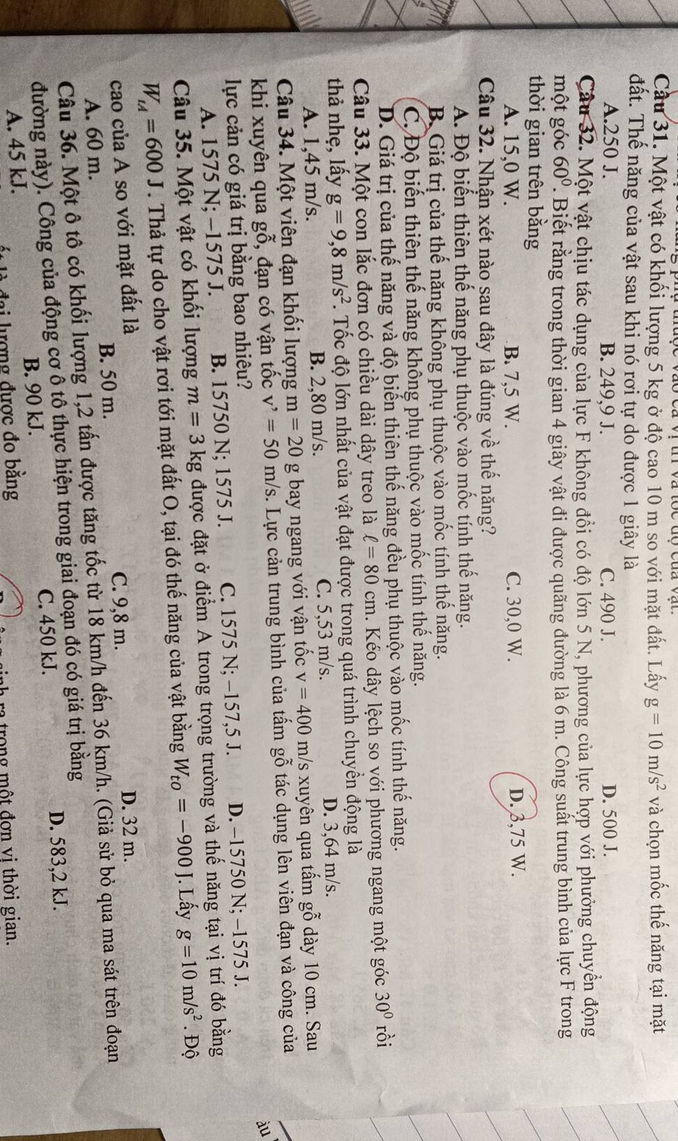 Cầu 31. Một vật có khối lượng 5 kg ở độ cao 10 m so với mặt đất. Lấy g=10m/s^2 và chọn mốc thế năng tại mặt
đất. Thế năng của vật sau khi nó rơi tự do được 1 giây là
A.250 J. B. 249,9 J. C. 490 J. D. 500 J.
Câu 32. Một vật chịu tác dụng của lực F không đổi có độ lớn 5 N, phương của lực hợp với phưởng chuyển động
một góc 60°. Biết rằng trong thời gian 4 giây vật đi được quãng đường là 6 m. Công suất trung bình của lực F trong
thời gian trên bằng
A. 15,0 W. B. 7,5 W. C. 30,0 W. D. 3,75 W.
Câu 32. Nhận xét nào sau đây là đúng về thế năng?
A. Độ biến thiên thế năng phụ thuộc vào mốc tính thể năng.
B. Giá trị của thế năng không phụ thuộc vào mốc tính thể năng.
C. Độ biến thiên thế năng không phụ thuộc vào mốc tính thế năng.
D. Giá trị của thế năng và độ biến thiên thế năng đều phụ thuộc vào mốc tính thế năng.
Câu 33. Một con lắc đơn có chiều dài dây treo là ell =80 cm. Kéo dây lệch so với phương ngang một góc 30° rồi
thả nhẹ, lấy g=9,8m/s^2 1.  Tốc độ lớn nhất của vật đạt được trong quá trình chuyển động là
A. 1,45 m/s. B. 2,80 m/s. C. 5,53 m/s.
D. 3,64 m/s.
Câu 34. Một viên đạn khối lượng m=20 g bay ngang với vận tốc v=400m/s xuyên qua tấm gỗ dày 10 cm. Sau
khi xuyên qua gwidehat o^((sim) , đạn có vận tốc v'=50m/s. Lực cản trung bình của tấm gỗ tác dụng lên viên đạn và công của
àu
lực cản có giá trị bằng bao nhiêu?
A. 1575 N; -1575 J. B. 15750 N; 1575 J. C. 1575 N; −157,5 J. D. −15750 N; −1575 J.
Câu 35. Một vật có khối lượng m=3kg được đặt ở điểm A trong trọng trường và thế năng tại vị trí đó bằng
W_LA)=600J. Thả tự do cho vật rơi tới mặt đất O, tại đó thế năng của vật bằng W_to=-900J. Lấy g=10m/s^2. Độ
cao của A so với mặt đất là
C. 9,8 m. D. 32 m.
A. 60 m. B. 50 m.
Câu 36. Một ô tô có khối lượng 1,2 tấn được tăng tốc từ 18 km/h đến 36 km/h. (Giả sử bỏ qua ma sát trên đoạn
đường này). Công của động cơ ô tô thực hiện trong giai đoạn đó có giá trị bằng
C. 450 kJ. D. 583,2 kJ.
A. 45 kJ. B. 90 kJ.
là đại lượng được đo bằng
r trong một đơn vi thời gian.