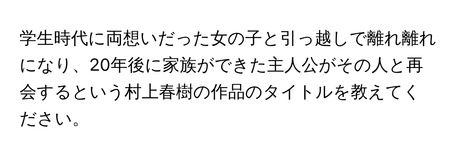 学生時代に両想いだった女の子と引っ越しで離れ離れになり、20年後に家族ができた主人公がその人と再会するという村上春樹の作品のタイトルを教えてください。