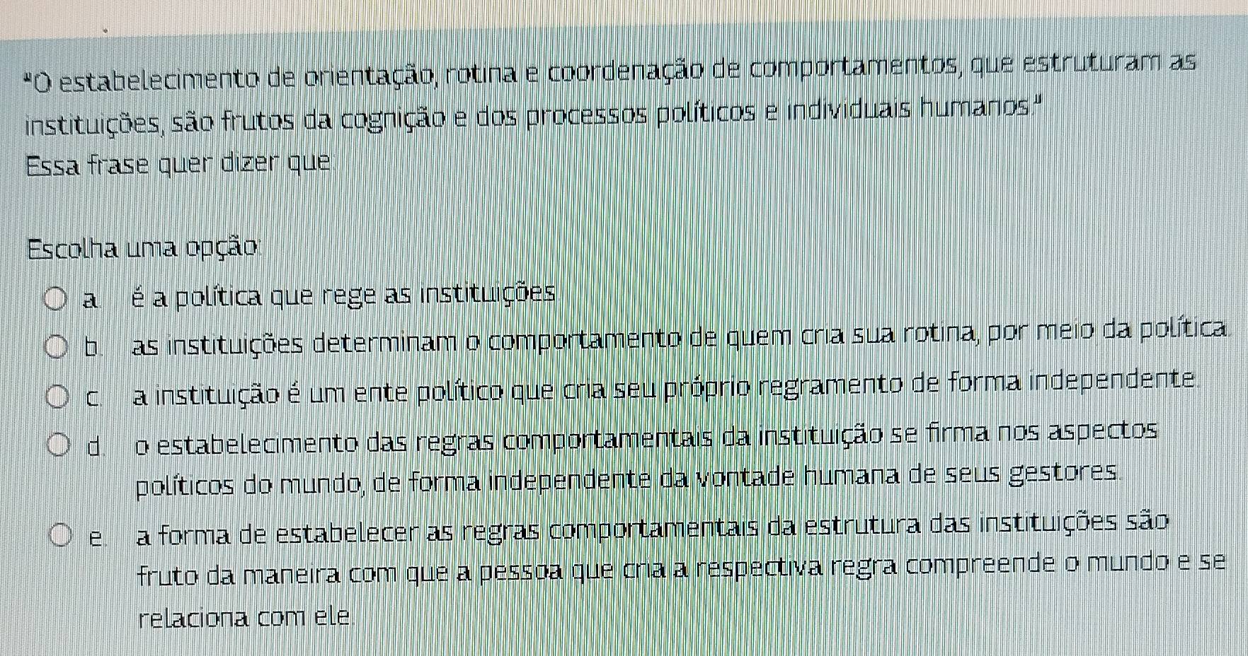 estabelecimento de orientação, rotina e coordenação de comportamentos, que estruturam as
instituições, são frutos da cognição e dos processos políticos e individuais humanos."
Essa frase quer dizer que
Escolha uma opção:
a é a política que rege as instituições
bi m as instituições determinam o comportamento de quem cria sua rotina, por meio da política
c a instituição é um ente político que cria seu próprio regramento de forma independente
do estabelecimento das regras comportamentais da instituição se firma nos aspectos
políticos do mundo, de forma independente da vontade humana de seus gestores
ea forma de estabelecer as regras comportamentais da estrutura das instituições são
fruto da maneira com que a pessoa que cria a respectiva regra compreende o mundo e se
relaciona com ele.