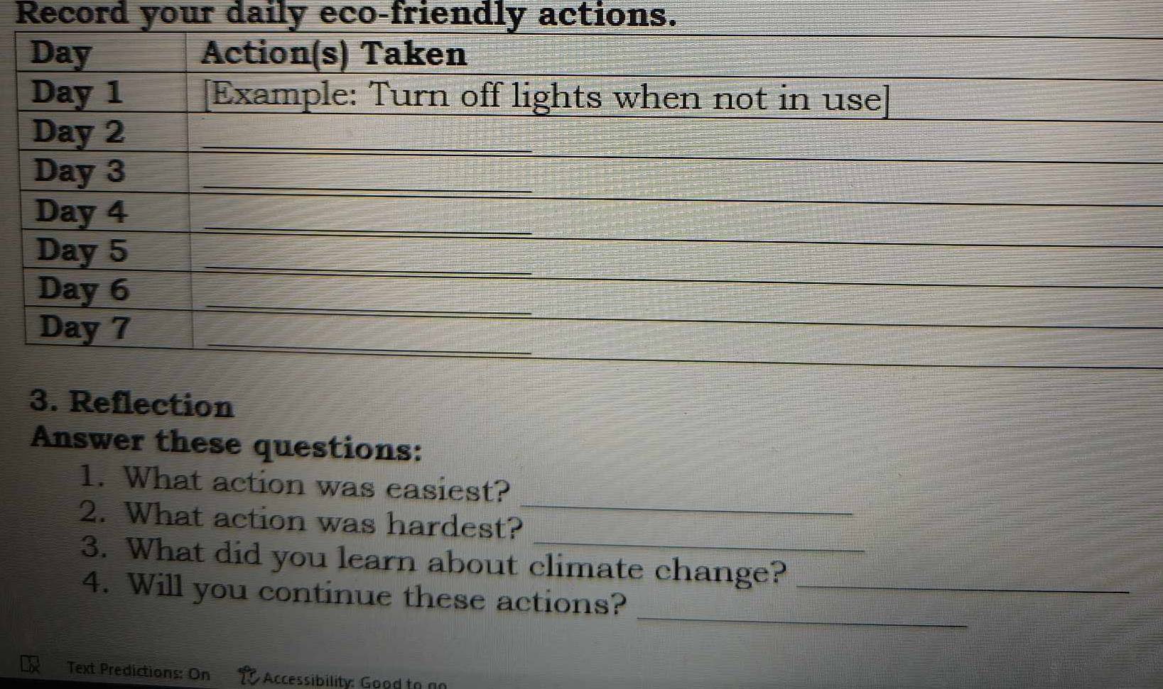 Record your daily eco-friendly actions. 
3. Reflection 
Answer these questions: 
_ 
1. What action was easiest? 
_ 
2. What action was hardest? 
3. What did you learn about climate change?_ 
_ 
4. Will you continue these actions? 
Text Predictions: On Accessibility: Good to an