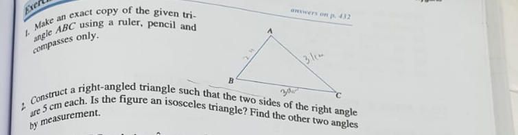 Exert 
t, Make an exact copy of the given tri- 
answers on p. 432
angle ABC using a ruler, pencil and 
compasses only. 
2 Construct a right-angled triangle such that the two sides of the right angle 
by measurement. are 5 cm each. Is the figure an isosceles triangle? Find the other two angles