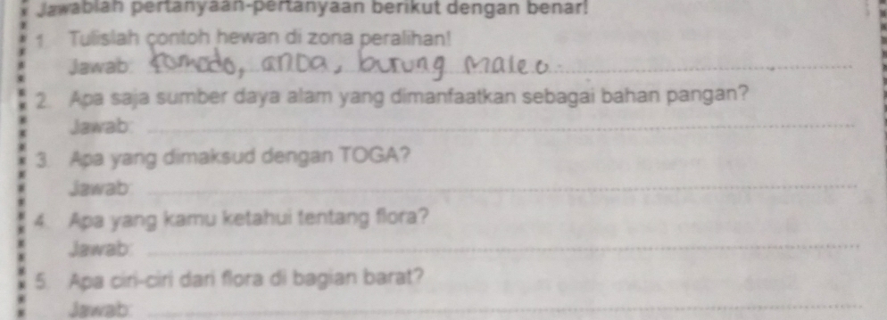 Jawabian pertanyaan-pertanyaan berikut dengan benar! 
1 Tulislah contoh hewan di zona peralihan! 
Jawab:_ 
2. Apa saja sumber daya alam yang dimanfaatkan sebagai bahan pangan? 
Jawab:_ 
3. Apa yang dimaksud dengan TOGA? 
Jawab_ 
4. Apa yang kamu ketahui tentang flora? 
Jawab: 
_ 
5. Apa ciri-ciri dari flora di bagian barat? 
Jawab: 
_