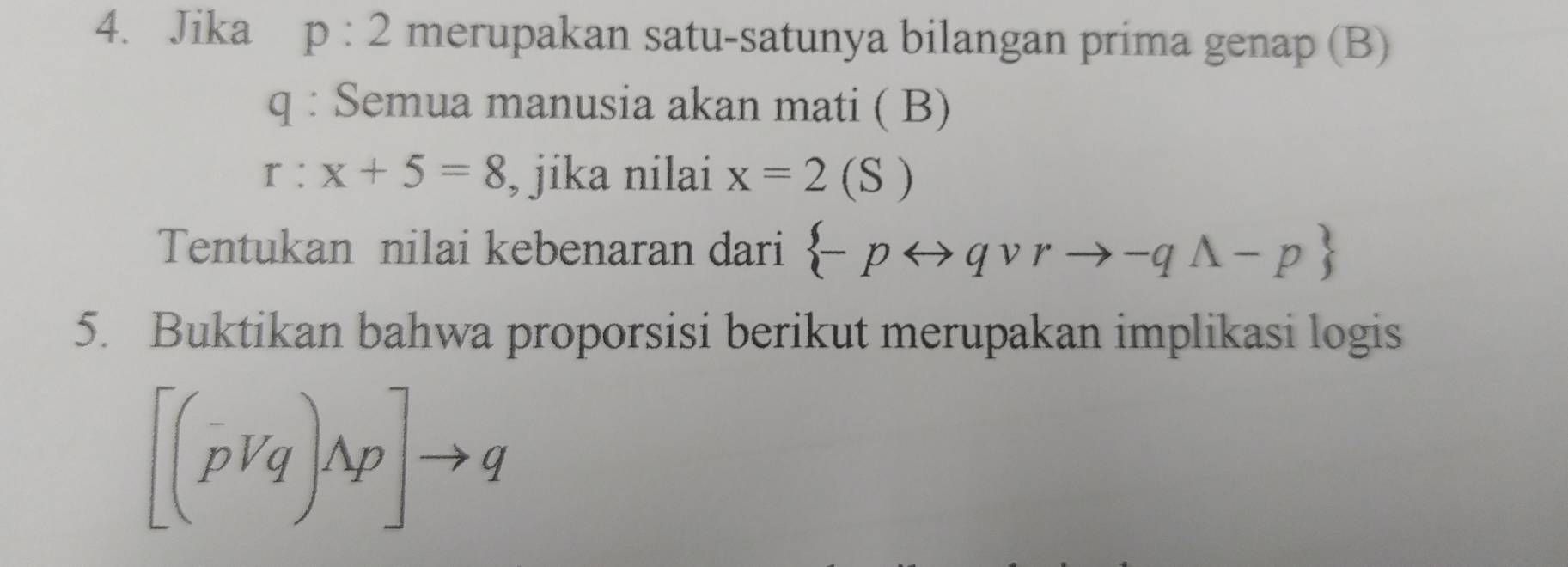 Jika p:2 merupakan satu-satunya bilangan prima genap (B)
q : Semua manusia akan mati ( B)
r:x+5=8 , jika nilai x=2(S)
Tentukan nilai kebenaran dari  -prightarrow qvee rto -qwedge -p
5. Buktikan bahwa proporsisi berikut merupakan implikasi logis
[(pvee q)wedge p]to q