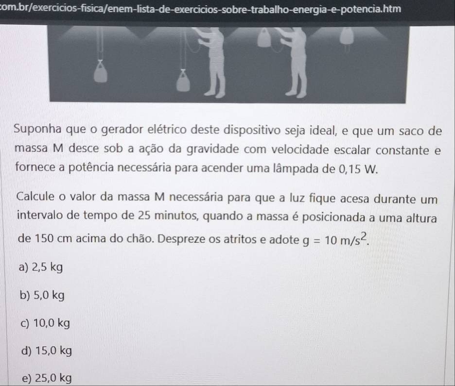 Suponha que o gerador elétrico deste dispositivo seja ideal, e que um saco de
massa M desce sob a ação da gravidade com velocidade escalar constante e
fornece a potência necessária para acender uma lâmpada de 0,15 W.
Calcule o valor da massa M necessária para que a luz fique acesa durante um
intervalo de tempo de 25 minutos, quando a massa é posicionada a uma altura
de 150 cm acima do chão. Despreze os atritos e adote g=10m/s^2.
a) 2,5 kg
b) 5,0 kg
c) 10,0 kg
d) 15,0 kg
e) 25,0 kg