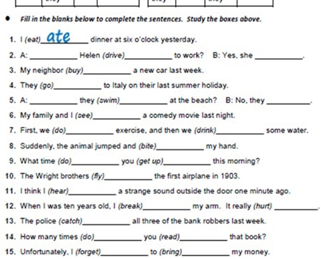 Fill in the blanks below to complete the sentences. Study the boxes above. 
1. I (eat)_ dinner at six o'clock yesterday. 
2. A:_ Helen (drive)_ to work? B: Yes, she_ 
3. My neighbor (buy)_ a new car last week. 
4. They (go) _to Italy on their last summer holiday. 
5. A: _they (swim)_ at the beach? B: No, they _: 
6. My family and I (see)_ a comedy movie last night. 
7. First, we (do)_ exercise, and then we (drink)_ some water. 
8. Suddenly, the animal jumped and (bife)_ my hand. 
9. What time (do)_ you (get up)_ this morning? 
10. The Wright brothers (fly)_ the first airplane in 1903. 
11. I think I (hear) _a strange sound outside the door one minute ago. 
12. When I was ten years old, I (break)_ my arm. It really (hur!)_ 
13. The police (catch)_ all three of the bank robbers last week. 
14. How many times (do)_ you (read)_ that book? 
15. Unfortunately. I (forget)_ to (bring)_ my money.