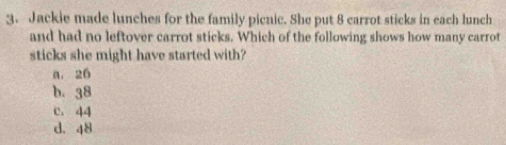 Jackie made lunches for the family picnic. She put 8 carrot sticks in each lunch
and had no leftover carrot sticks. Which of the following shows how many carrot
sticks she might have started with?
a. 26
b. 38
c. 44
d. 48