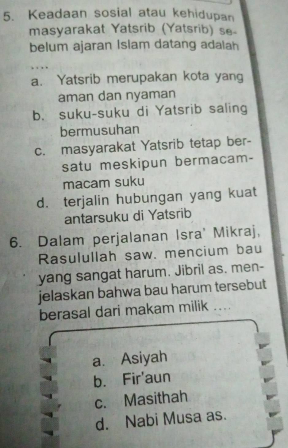 Keadaan sosial atau kehidupan
masyarakat Yatsrib (Yatsrib) se-
belum ajaran Islam datang adalah
, . . .
a. Yatsrib merupakan kota yang
aman dan nyaman
b. suku-suku di Yatsrib saling
bermusuhan
c. masyarakat Yatsrib tetap ber-
satu meskipun bermacam-
macam suku
d. terjalin hubungan yang kuat
antarsuku di Yatsrib
6. Dalam perjalanan Isra' Mikraj,
Rasulullah saw. mencium bau
yang sangat harum. Jibril as. men-
jelaskan bahwa bau harum tersebut
berasal dari makam milik ...
a. Asiyah
b. Fir'aun
c. Masithah
d. Nabi Musa as.