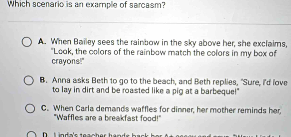 Which scenario is an example of sarcasm?
A. When Bailey sees the rainbow in the sky above her, she exclaims,
"Look, the colors of the rainbow match the colors in my box of
crayons!"
B. Anna asks Beth to go to the beach, and Beth replies, "Sure, I'd love
to lay in dirt and be roasted like a pig at a barbeque!"
C. When Carla demands waffles for dinner, her mother reminds her,
"Waffles are a breakfast food!"