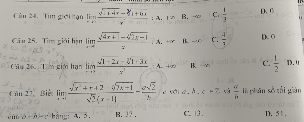 uy
Câu 24. Tìm giới hạn limlimits _xto 0 (sqrt(1+4x)-sqrt[3](1+6x))/x^2  : A. B. - C.  i/3 
D. 0
u
Câu 25. Tìm giới hạn limlimits _xto 0 (sqrt(4x+1)-sqrt[3](2x+1))/x  : A. +∞ B. - C.  4/3 
D. (
Câu 26. Tìm giới hạn limlimits _xto 0 (sqrt(1+2x)-sqrt[3](1+3x))/x^2 :A.+∈fty B. -∞
C.  1/2  D. 0
Câu 27. Biết limlimits _xto 1 (sqrt(x^2+x+2)-sqrt[3](7x+1))/sqrt(2)(x-1) = asqrt(2)/b +c vớia. b. c∈ Z và  a/b  là phân số tối giản.
ciaa+b+c bằng: A. 5. B. 37. C. 13. D. 5 1.