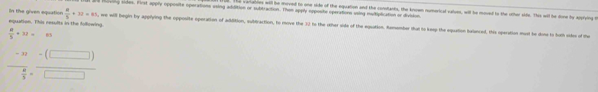 318 moving sides. First apply opposite operations using addition or subtraction. Then apply opposite operations using multiplication or division. 
ue. The variables will be moved to one side of the equation and the constants, the known numerical values, will be moved to the other side. This will be done by applying t 
equation. This results in the following. 
In the given equation  R/5 +32=85 , we will begin by applying the opposite operation of addition, subtraction, to move the 32 to the other side of the equation. Remember that to keep the equation balanced, this operation must be done to both sides of the
 R/5 +32= 85
-frac -32 8/5 = (-(□ ))/□  