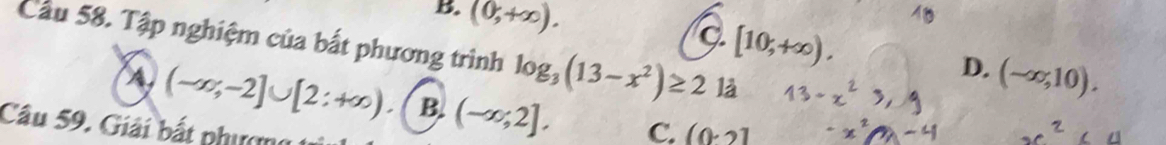 B. (0,+∈fty ).
[10,+∈fty ). 
Cầu 58. Tập nghiệm của bất phương trình log _3(13-x^2)≥ 2 là
D. (-∈fty ,10).
A (-∈fty ;-2]∪ [2;+∈fty ) B (-∈fty ;2], C. (0· 2]
Câu 59. Giải bắt phượng