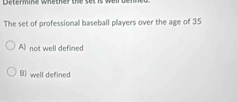 Determine whether the set is well denned.
The set of professional baseball players over the age of 35
A) not well defined
B) well defined