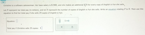 Christine is a software saleswoman. Her base salary is $1900, and she makes an additional $,70 for every copy of English is Fun she sells. 
Let P represent her total pay (in dollars), and let N represent the number of copies of English is Fun she sells. Write an equation relating P to N. Then use this 
equation to find her total pay if she sells 29 coples of Englsh is Fun. 
Equation: □ =□
Total pay if Christine sells 29 copies: ×