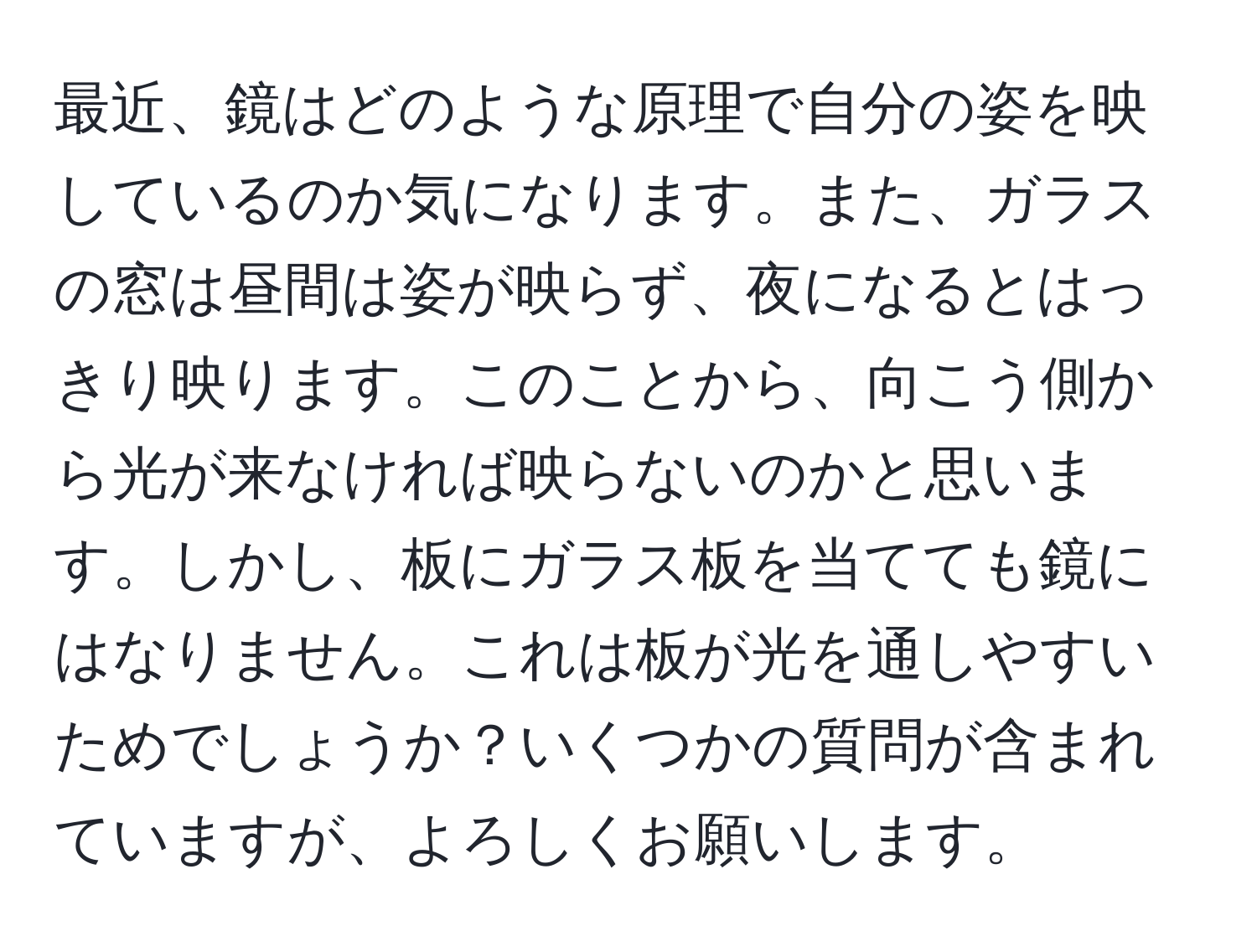 最近、鏡はどのような原理で自分の姿を映しているのか気になります。また、ガラスの窓は昼間は姿が映らず、夜になるとはっきり映ります。このことから、向こう側から光が来なければ映らないのかと思います。しかし、板にガラス板を当てても鏡にはなりません。これは板が光を通しやすいためでしょうか？いくつかの質問が含まれていますが、よろしくお願いします。