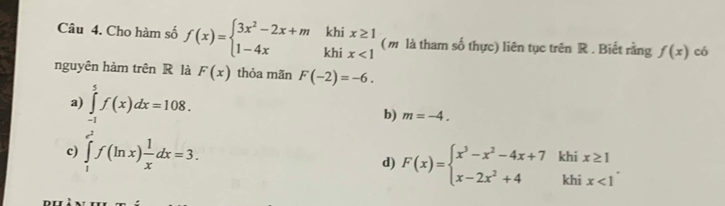 Cho hàm số f(x)=beginarrayl 3x^2-2x+mkhix≥ 1 1-4xkhix<1endarray. (m là tham số thực) liên tục trên R. Biết rằng f(x) có
nguyên hàm trên R là F(x) thỏa mãn F(-2)=-6.
a) ∈tlimits _(-1)^5f(x)dx=108.
b) m=-4.
c) ∈tlimits _1^((e^2))f(ln x) 1/x dx=3.
d) F(x)=beginarrayl x^3-x^2-4x+7khix≥ 1 x-2x^2+4khix<1endarray..