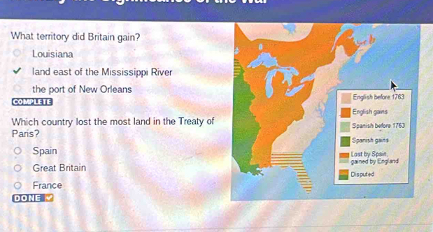 What territory did Britain gain?
Louisiana
land east of the Mississippi River
the port of New Orleans
COMPLETE 
Which country lost the most land in the Treaty of
Paris?
Spain
Great Britain
France
DONE