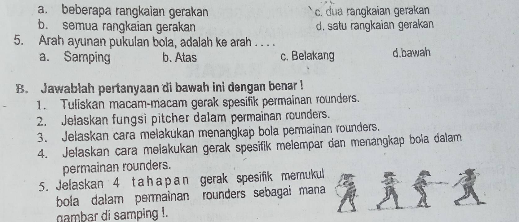 a. beberapa rangkaian gerakan c. dua rangkaian gerakan
b. semua rangkaian gerakan d. satu rangkaian gerakan
5. Arah ayunan pukulan bola, adalah ke arah . . . .
a. Samping b. Atas c. Belakang d.bawah
B. Jawablah pertanyaan di bawah ini dengan benar !
1. Tuliskan macam-macam gerak spesifik permainan rounders.
2. Jelaskan fungsi pitcher dalam permainan rounders.
3. Jelaskan cara melakukan menangkap bola permainan rounders.
4. Jelaskan cara melakukan gerak spesifik melempar dan menangkap bola dalam
permainan rounders.
5. Jelaskan 4 t a h a p a n gerak spesifik memukul
bola dalam permainan rounders sebagai mana 
ambar di samping !.