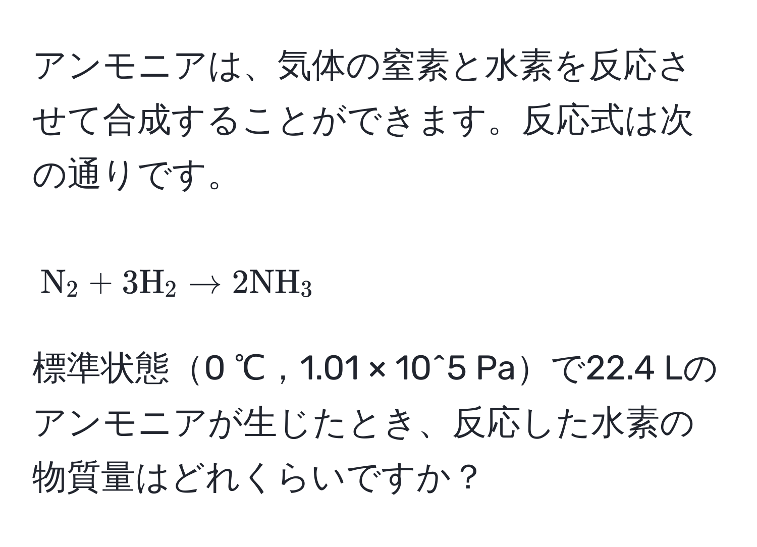 アンモニアは、気体の窒素と水素を反応させて合成することができます。反応式は次の通りです。  
[
N_2 + 3 H_2 arrow 2 NH_3
]
標準状態0 ℃，1.01 × 10^5 Paで22.4 Lのアンモニアが生じたとき、反応した水素の物質量はどれくらいですか？