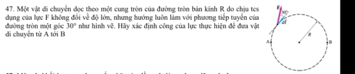 Một vật di chuyển dọc theo một cung tròn của đường tròn bán kính R do chịu tes 
dụng của lực F không đổi về độ lớn, nhưng hướng luôn làm với phương tiếp tuyển của 
đường tròn một gốc 30° như hình vẽ. Hãy xác định công của lực thực hiện đê đưa vật 
di chuyển từ A tới B