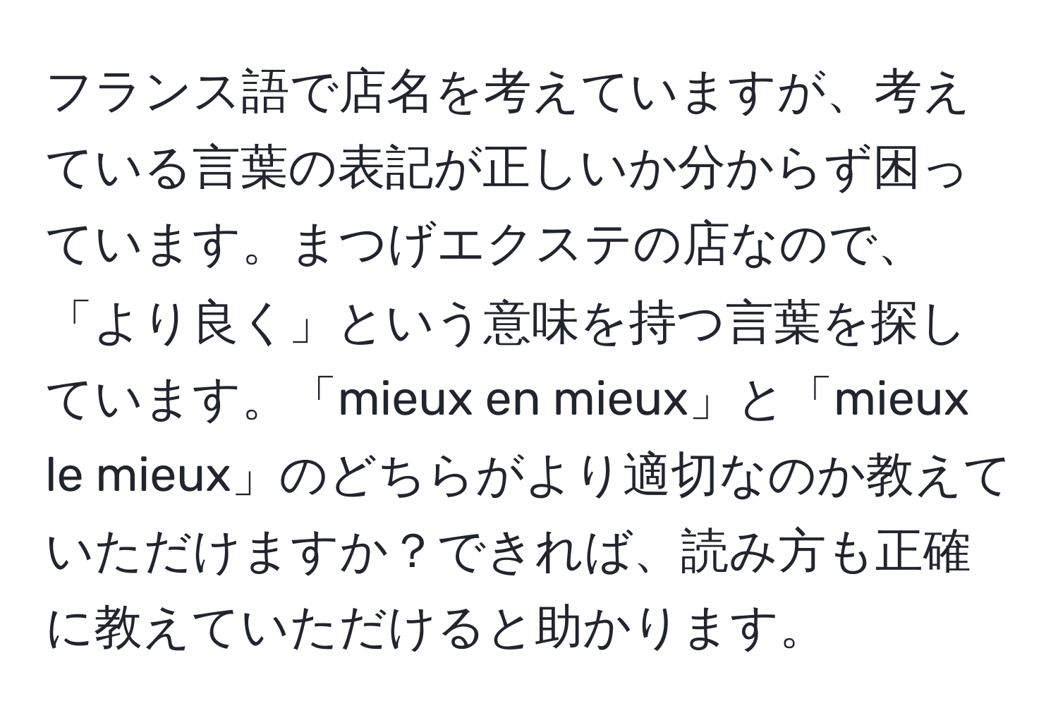 フランス語で店名を考えていますが、考えている言葉の表記が正しいか分からず困っています。まつげエクステの店なので、「より良く」という意味を持つ言葉を探しています。「mieux en mieux」と「mieux le mieux」のどちらがより適切なのか教えていただけますか？できれば、読み方も正確に教えていただけると助かります。