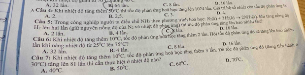 A. 32 lần. B) 64 lần. C. 8 lần. D. 16 lần
A Câu 4: Khi nhiệt độ tăng thêm 51 0°C thì tốc độ phản ứng hoá học tăng lên 1024 lần. Giá trị hệ số nhiệt của tốc độ phản ứng là
A. 2. B. 2, 5. C. 3 D. 4.
Câu 5: Trong công nghiệp người ta điều chế NH3 theo phương trình hoá học:
H2 lên hai lần (giữ nguyên nồng độ của N_2 và nhiệt độ phản ứng) thi tốc độ phản ứng tăng lên bao nhiêu lần? N_2(k)+3H_2(k)to 2NH_3(k) 1. khi tăng nòng độ
A. 2 lần. B. 4 lần.
C. 8 lăn D. 16 lần.
lần khi nâng nhiệt độ từ 25°C lên 75°C 2 ốc độ phản ứng hòu học tăng thêm 2 lần. Hội tốc độ phản ứng đó sẽ tăng lên bao nhiều
Câu 6: Khi nhiệt độ tăng thêm 10°C
A. 32 lần. B. 4 lần. C. 8 lån. D. 16 lần.
Câu 7: Khi nhiệt độ tăng thêm 10°C tốc độ phản ứng hoá học tăng thêm 3 lằn. Đề tốc độ phản ứng đó (đang tiền hành ở
30°C () tăng lên 81 lần thì cần thực hiệt ở nhiệt độ nào? 60°C. D. 70°C. 
C.
A. 40°C. B. 50°C.