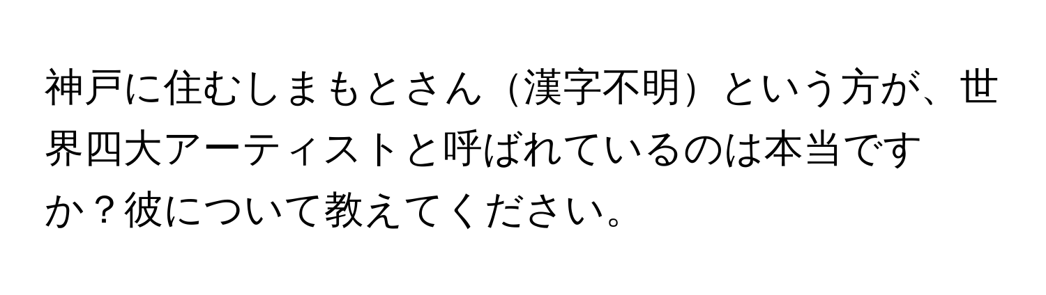 神戸に住むしまもとさん漢字不明という方が、世界四大アーティストと呼ばれているのは本当ですか？彼について教えてください。