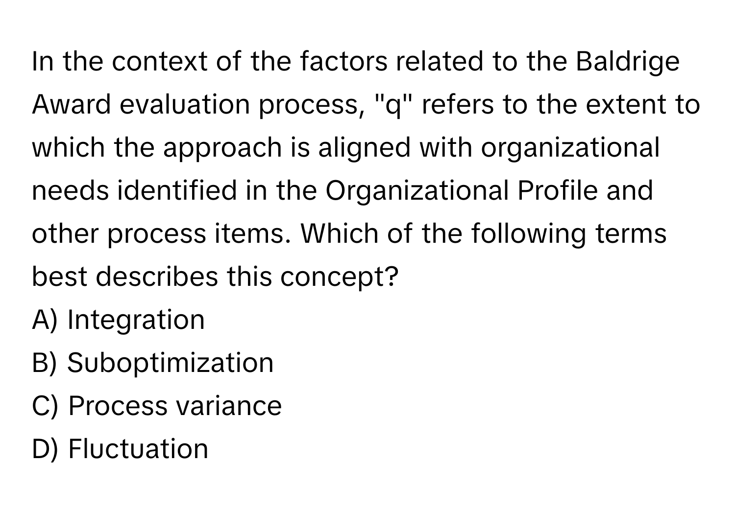 In the context of the factors related to the Baldrige Award evaluation process, "q" refers to the extent to which the approach is aligned with organizational needs identified in the Organizational Profile and other process items. Which of the following terms best describes this concept? 
A) Integration
B) Suboptimization
C) Process variance
D) Fluctuation