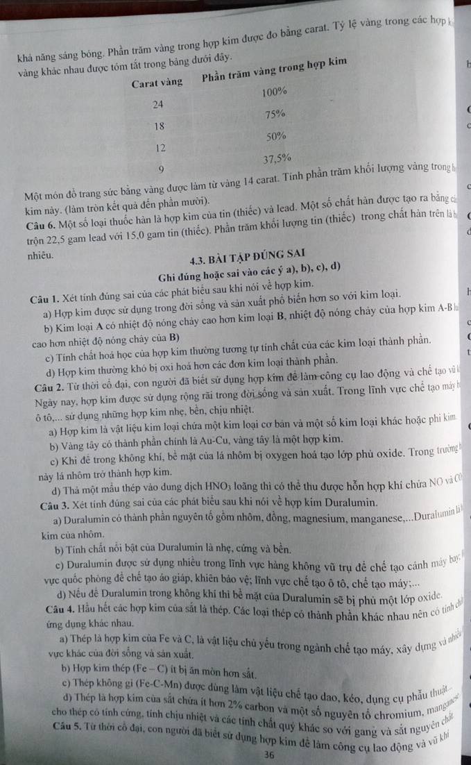 khả năng sáng bóng.m vàng trong hợp kim được đo bằng carat. Tỷ lệ vàng trong các hợp
  
vàng khảc nhau được
Một món đồ trang sức bằng vàng được làm từ vàng 14 ci lượng vàng trong h
kim này. (làm tròn kết quả đến phần mười).
Câu 6. Một số loại thuốc hàn là hợp kim của tin (thiếc) và lead. Một số chất hàn được tạo ra bằng c
trộn 22,5 gam lead với 15,0 gam tin (thiếc). Phần trăm khổi lượng tin (thiếc) trong chất hàn trên là
nhiêu.
4.3. bài tập đúng sAi
Ghi dúng hoặc sai vào các ý a), b), c), d)
Câu 1. Xét tính đúng sai của các phát biểu sau khi nói về hợp kim.
a) Hợp kim được sử dụng trong đời sống và sản xuất phổ biến hơn so với kim loại.   
b) Kim loại A có nhiệt độ nóng chảy cao hơn kim loại B, nhiệt độ nóng chảy của hợp kim A-B
cao hơn nhiệt độ nóng chảy của B)
c) Tính chất hoá học của hợp kim thường tương tự tính chất của các kim loại thành phần.
d) Hợp kim thường khó bị oxi hoá hơn các đơn kim loại thành phần. I
Câu 2. Từ thời cổ đại, con người đã biết sử dụng hợp kim để làm công cụ lao động và chế tạo v 
Ngày nay, hợp kim được sử dụng rộng rãi trong đời sống và sản xuất. Trong lĩnh vực chế tạo máy h
ô tô,... sử dụng những hợp kim nhẹ, bền, chịu nhiệt,
a) Hợp kim là vật liệu kim loại chứa một kim loại cơ bản và một số kim loại khác hoặc phi kim
b) Vàng tây có thành phần chính là Au-Cu, vàng tây là một hợp kim.
c) Khi để trong không khí, bề mặt của lá nhôm bị oxygen hoá tạo lớp phủ oxide. Trong trường
này lá nhôm trở thành hợp kim.
d) Thả một mẫu thép vào dung dịch HNO3 loãng thì có thể thu được hỗn hợp khí chứa NO và C
Câu 3. Xét tính đúng sai của các phát biểu sau khi nói về hợp kim Duralumin.
a) Duralumin có thành phần nguyên tố gồm nhôm, đồng, magnesium, manganese,...Duralumin li
kim của nhôm.
b) Tính chất nổi bật của Duralumin là nhẹ, cứng và bền.
c) Duralumin được sử dụng nhiều trong lĩnh vực hàng không vũ trụ đề chế tạo cánh máy bay
vực quốc phòng để chế tạo áo giáp, khiên bảo vệ; lĩnh vực chế tạo ô tô, chế tạo máy;...
d) Nếu để Duralumin trong không khí thì bể mặt của Duralumin sẽ bị phủ một lớp oxide.
Cầu 4. Hầu hết các hợp kim của sắt là thép. Các loại thép có thành phần khác nhau nên có tinh chủ
ứng dụng khác nhau.
a) Thép là hợp kim của Fe và C, là vật liệu chủ yếu trong ngành chế tạo máy, xây dựng và nhiề
vực khác của đời sống và sản xuất,
b) Hợp kim thép (Fe - C) ít bị ăn mòn hơn sắt.
c) Thép không gi (Fe-C-Mn) được dùng làm vật liệu chế tạo dao, kéo, dụng cụ phẫu thuật
d) Thép là hợp kim của sắt chứa ít hơn 2% carbon và một số nguyên tổ chromium, mangances'
cho thép có tính cứng, tính chịu nhiệt và các tính chất quý khác so với gang và sắt nguyên chất
Câu 5. Từ thời cổ đại, con người đã biết sử dụng hợp kim đễ làm công cụ lao động và vũ khi
36