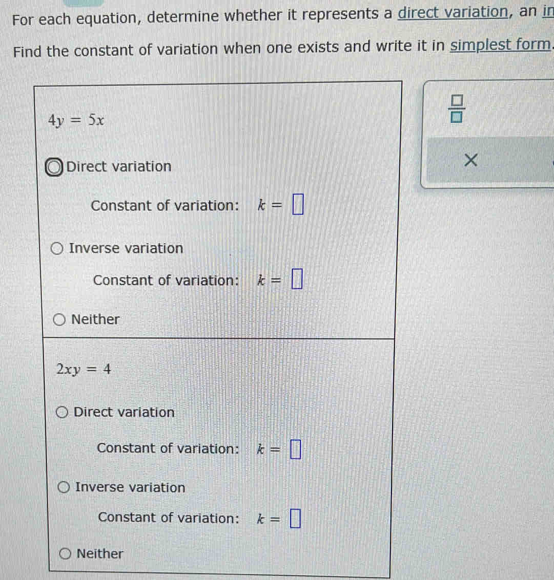 For each equation, determine whether it represents a direct variation, an in
Find the constant of variation when one exists and write it in simplest form.
4y=5x
 □ /□  
Direct variation
Constant of variation: k=□
Inverse variation
Constant of variation: k=□
Neither
2xy=4
Direct variation
Constant of variation: k=□
Inverse variation
Constant of variation: k=□
Neither