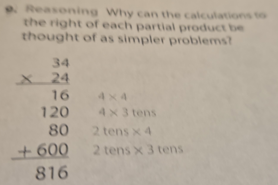 Reasoning Why can the calculations to 
the right of each partial product be 
thought of as simpler problems?
4* 4
beginarrayr beginarrayr 34 * 24 hline 180 hline 120 20 +600 +600 hline endarray 2tens* 4
4* 3tens
2tens* 3tens