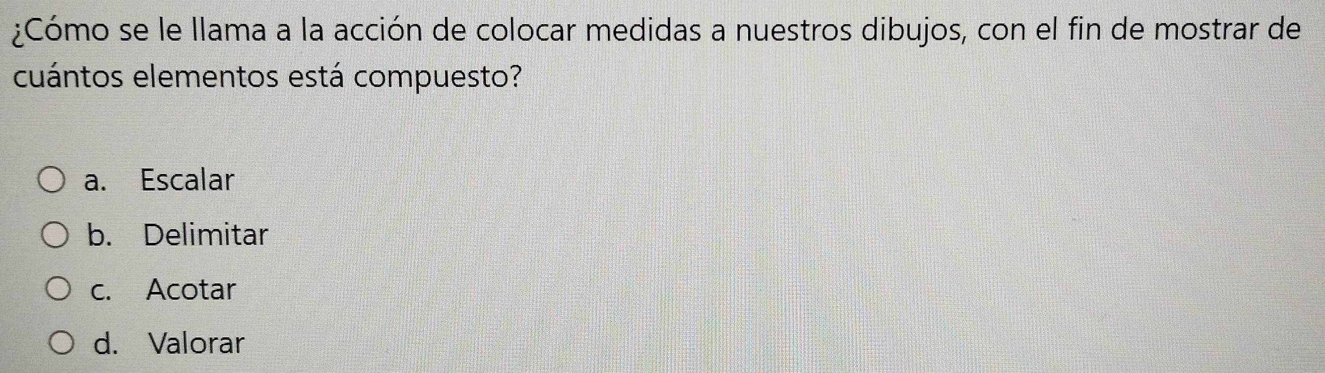 ¿Cómo se le llama a la acción de colocar medidas a nuestros dibujos, con el fin de mostrar de
cuántos elementos está compuesto?
a. Escalar
b. Delimitar
c. Acotar
d. Valorar