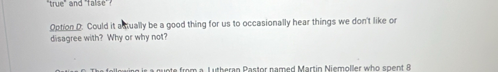 "true" and "false"? 
Option D. Could it actually be a good thing for us to occasionally hear things we don't like or 
disagree with? Why or why not? 
om a L u th eran P astor named Martin Niemoller who spent 8