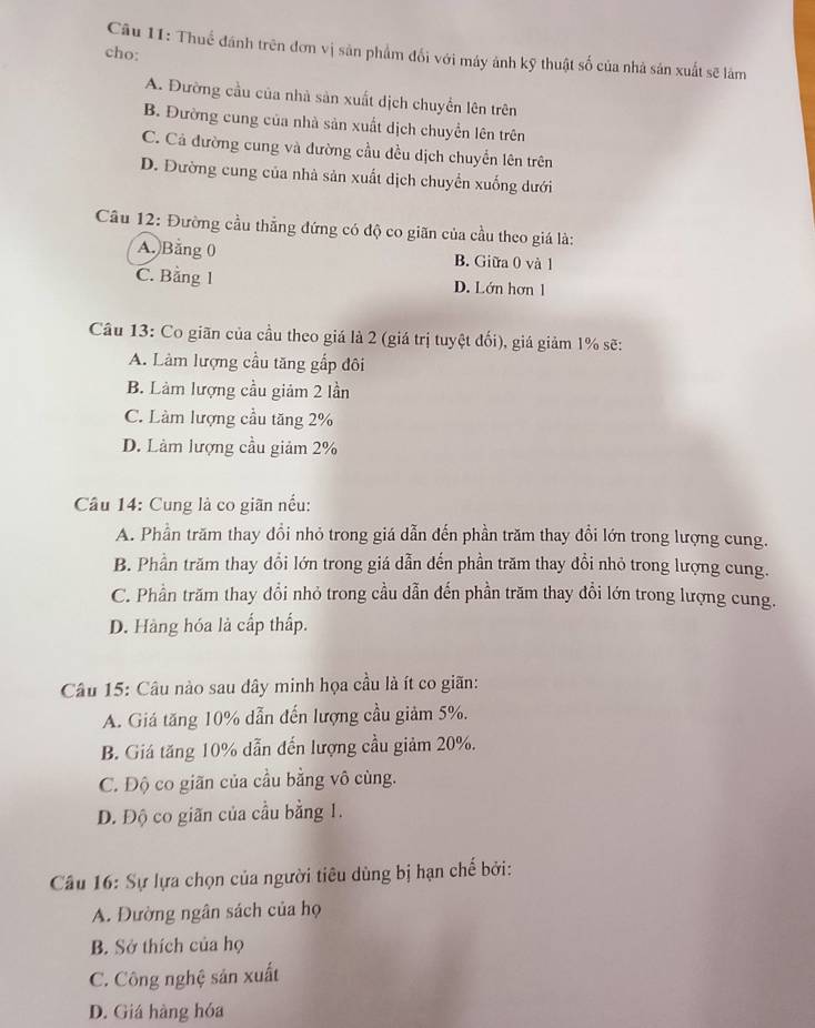 Thuế đánh trên đơn vị sản phẩm đối với máy ảnh kỹ thuật số của nhà sản xuất sẽ làm
cho:
A. Đường cầu của nhà sản xuất dịch chuyển lên trên
B. Đường cung của nhà sản xuất dịch chuyển lên trên
C. Cả đường cung và đường cầu đều dịch chuyển lên trên
D. Đường cung của nhà sản xuất dịch chuyển xuống dưới
Cầu 12: Đường cầu thẳng đứng có độ co giãn của cầu theo giá là:
A. Băng 0 B. Giữa 0 và 1
C. Bằng 1 D. Lớn hơn 1
Câu 13: Co giãn của cầu theo giá là 2 (giá trị tuyệt đối), giá giảm 1% sẽ:
A. Làm lượng cầu tăng gắp đôi
B. Làm lượng cầu giảm 2 lần
C. Làm lượng cầu tăng 2%
D. Làm lượng cầu giảm 2%
Câu 14: Cung là co giãn nều:
A. Phần trăm thay đổi nhỏ trong giá dẫn đến phần trăm thay đổi lớn trong lượng cung.
B. Phần trăm thay đổi lớn trong giá dẫn đến phần trăm thay đổi nhỏ trong lượng cung.
C. Phần trăm thay đổi nhỏ trong cầu dẫn đến phần trăm thay đồi lớn trong lượng cung.
D. Hàng hóa là cấp thấp.
Câu 15: Câu nào sau dây minh họa cầu là ít co giãn:
A. Giá tăng 10% dẫn đến lượng cầu giảm 5%.
B. Giá tăng 10% dẫn đến lượng cầu giảm 20%.
C. Độ co giãn của cầu bằng vô cùng.
D. Độ co giãn của cầu bằng 1.
Câầu 16: Sự lựa chọn của người tiêu dùng bị hạn chế bởi:
A. Đường ngân sách của họ
B. Sở thích của họ
C. Công nghệ sản xuất
D. Giá hàng hóa