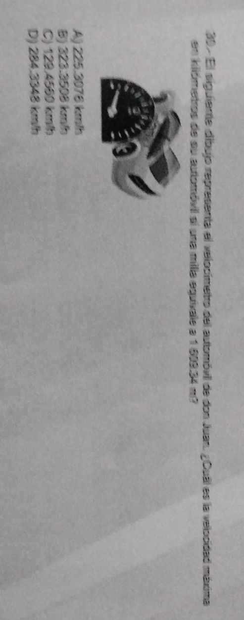El siguiente dibujo representa el velocímetro del automóvil de don Juan. ¿Cual es la velocidad máxima
en kilómetros de su automóvil sí una milla equívale a 1 699.34 m?
A) 225.3076 km/h
B) 323.3508 kmh
C) 129.4560 km/h
D) 284.3348 km/h